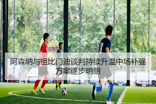阿森纳与祖比门迪谈判持续升温中场补强方案逐步明朗